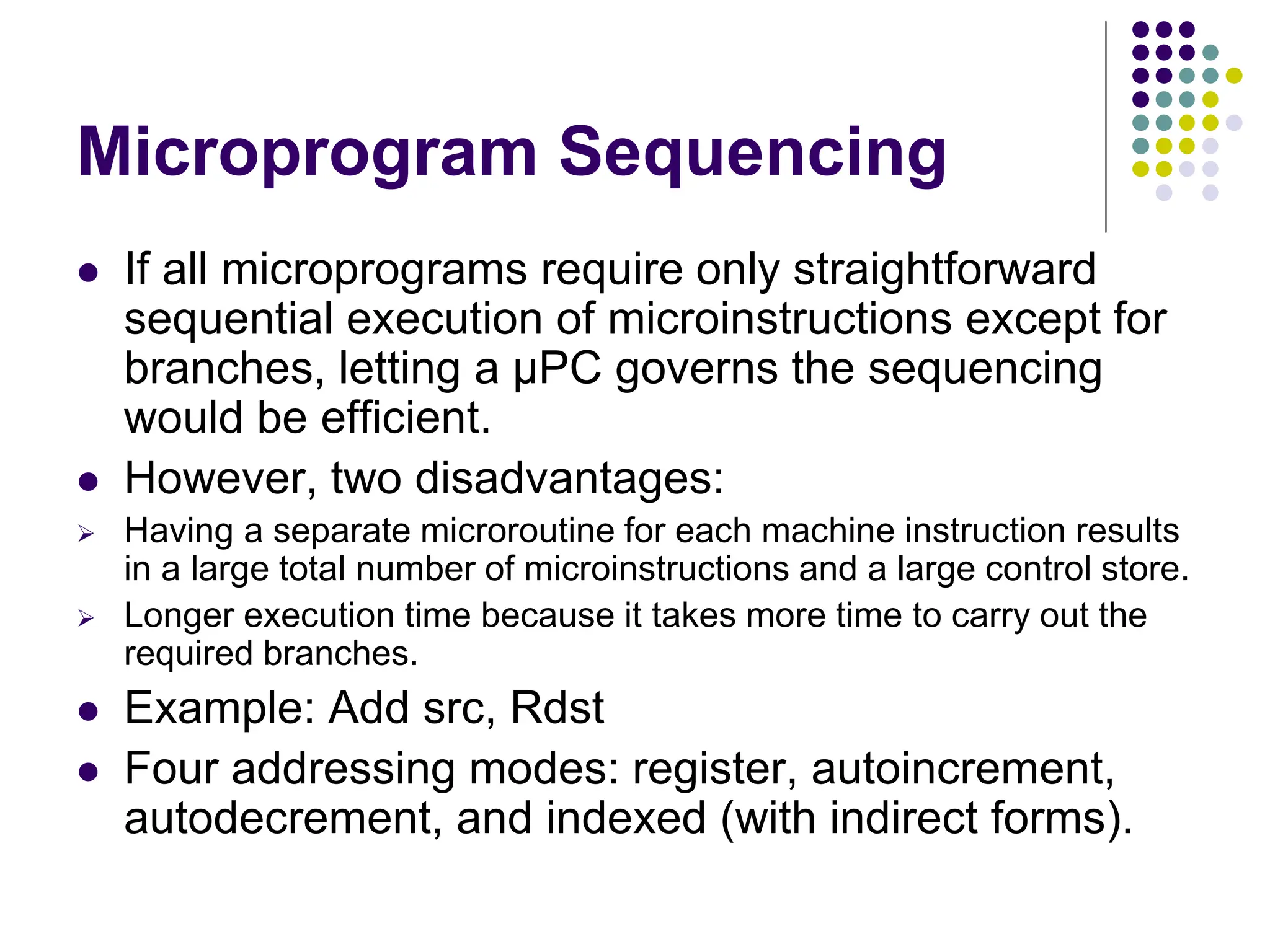 Microprogram Sequencing  If all microprograms require only straightforward sequential execution of microinstructions except for branches, letting a μPC governs the sequencing would be efficient.  However, two disadvantages:  Having a separate microroutine for each machine instruction results in a large total number of microinstructions and a large control store.  Longer execution time because it takes more time to carry out the required branches.  Example: Add src, Rdst  Four addressing modes: register, autoincrement, autodecrement, and indexed (with indirect forms). 