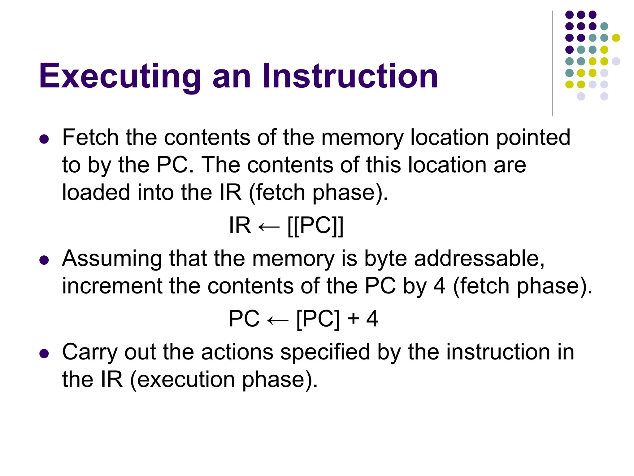 Executing an Instruction  Fetch the contents of the memory location pointed to by the PC. The contents of this location are loaded into the IR (fetch phase). IR ← [[PC]]  Assuming that the memory is byte addressable, increment the contents of the PC by 4 (fetch phase). PC ← [PC] + 4  Carry out the actions specified by the instruction in the IR (execution phase). 