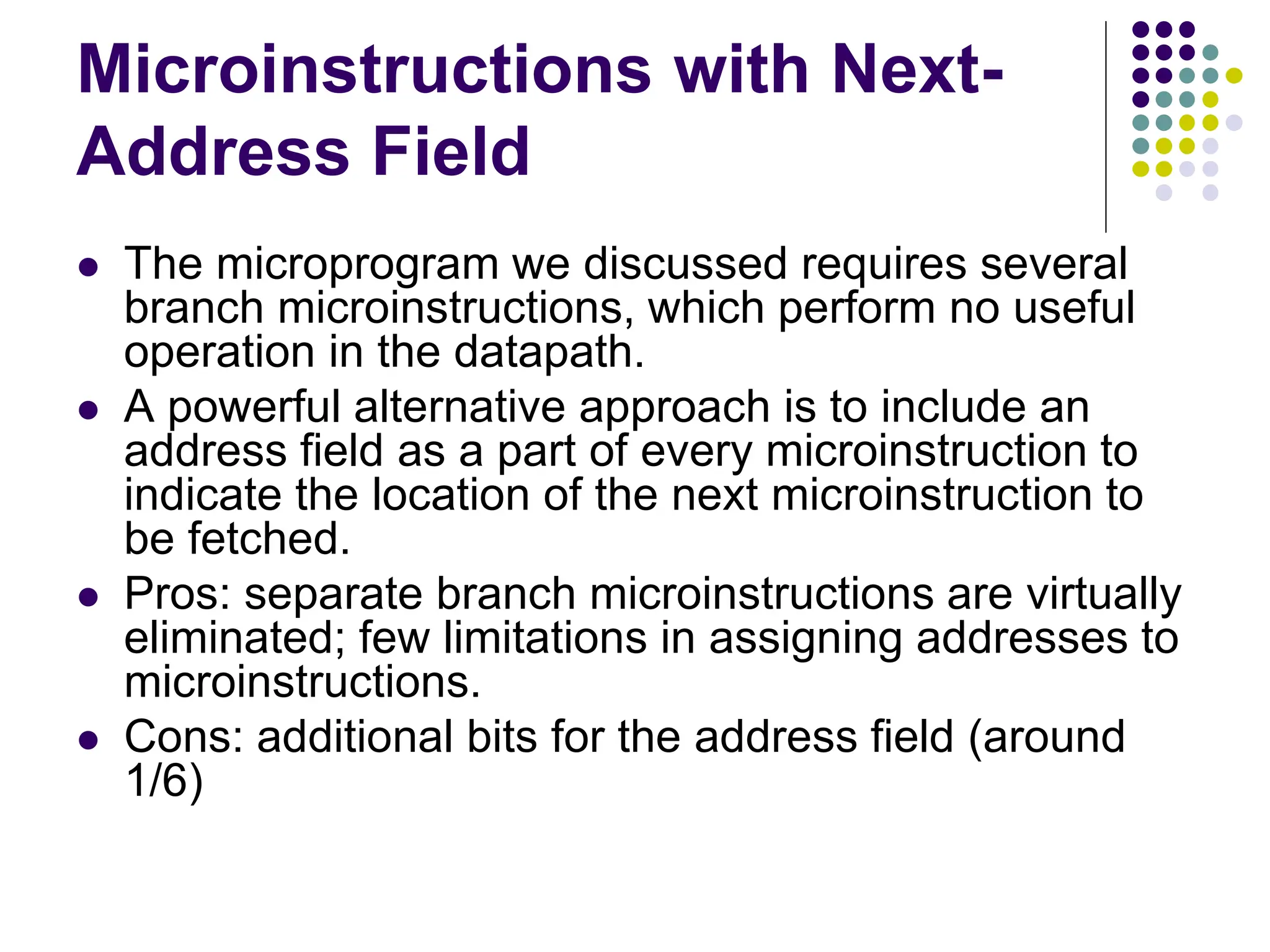 Microinstructions with Next- Address Field  The microprogram we discussed requires several branch microinstructions, which perform no useful operation in the datapath.  A powerful alternative approach is to include an address field as a part of every microinstruction to indicate the location of the next microinstruction to be fetched.  Pros: separate branch microinstructions are virtually eliminated; few limitations in assigning addresses to microinstructions.  Cons: additional bits for the address field (around 1/6) 