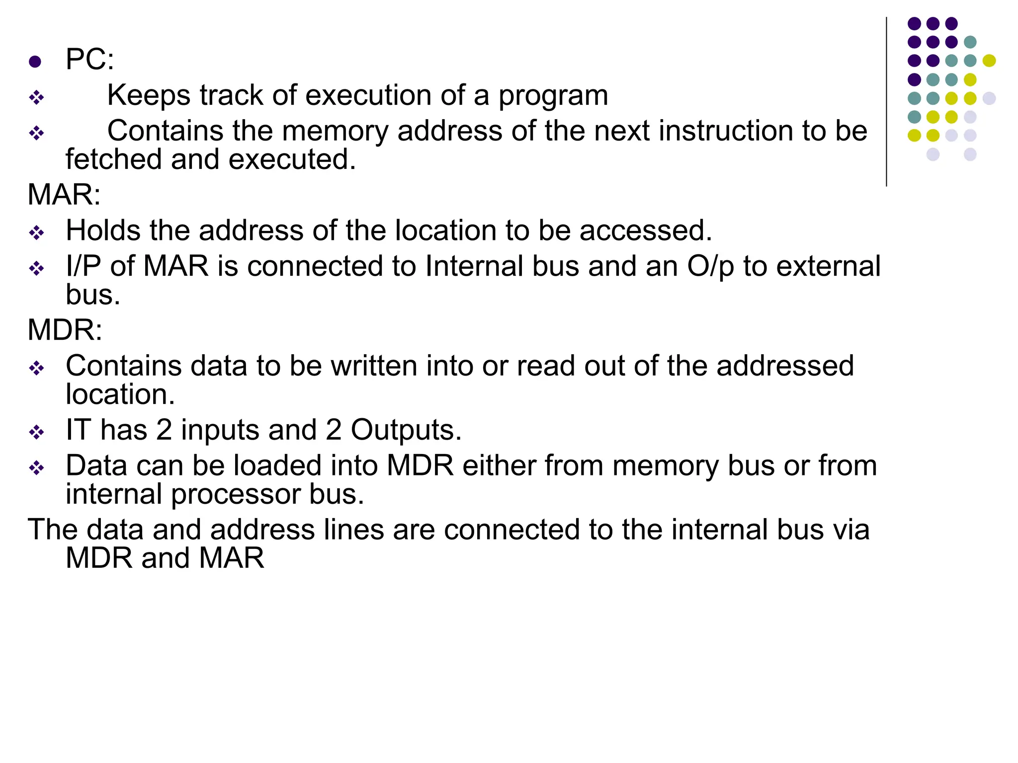  PC:  Keeps track of execution of a program  Contains the memory address of the next instruction to be fetched and executed. MAR:  Holds the address of the location to be accessed.  I/P of MAR is connected to Internal bus and an O/p to external bus. MDR:  Contains data to be written into or read out of the addressed location.  IT has 2 inputs and 2 Outputs.  Data can be loaded into MDR either from memory bus or from internal processor bus. The data and address lines are connected to the internal bus via MDR and MAR 