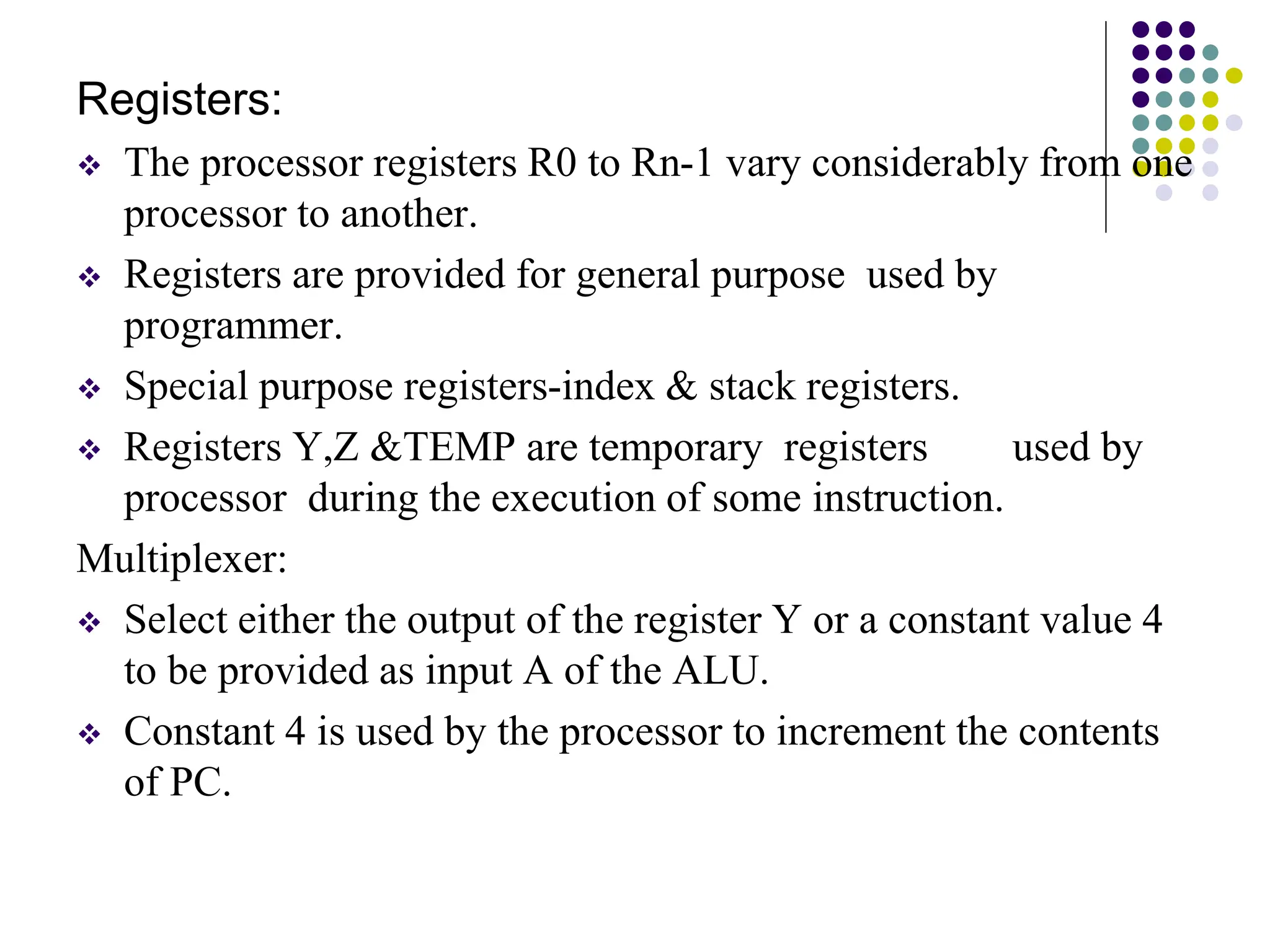 Registers:  The processor registers R0 to Rn-1 vary considerably from one processor to another.  Registers are provided for general purpose used by programmer.  Special purpose registers-index & stack registers.  Registers Y,Z &TEMP are temporary registers used by processor during the execution of some instruction. Multiplexer:  Select either the output of the register Y or a constant value 4 to be provided as input A of the ALU.  Constant 4 is used by the processor to increment the contents of PC. 