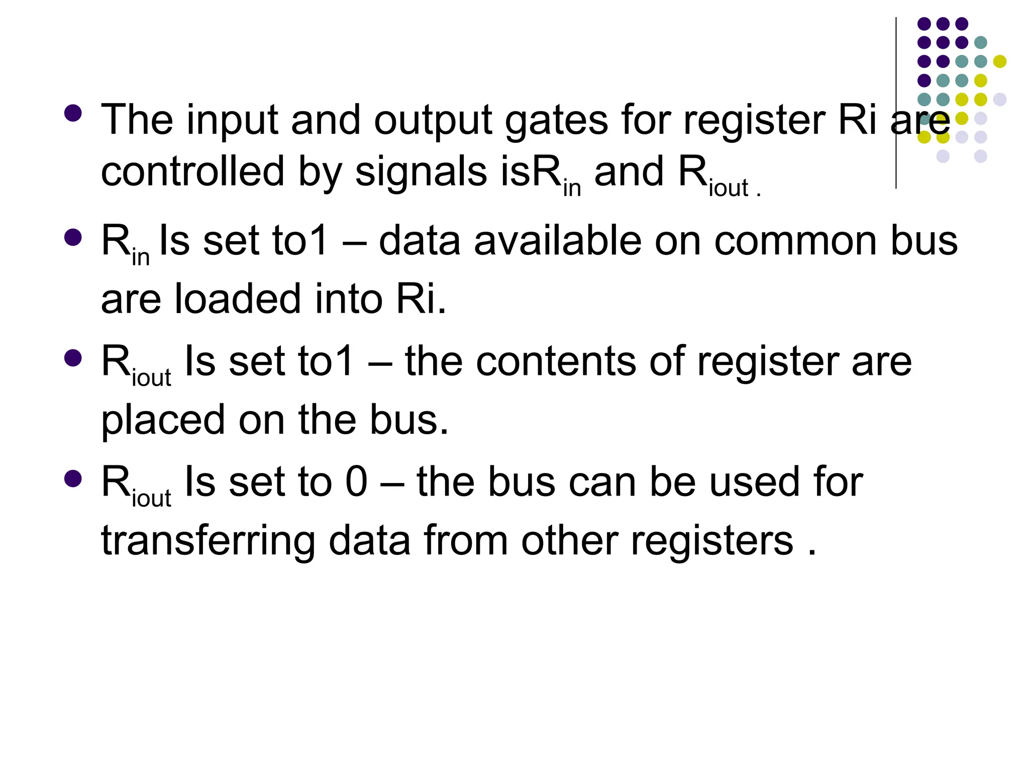  The input and output gates for register Ri are
controlled by signals isRin and Riout .
 Rin Is set to1 – data available on common bus
are loaded into Ri.
 Riout Is set to1 – the contents of register are
placed on the bus.
 Riout Is set to 0 – the bus can be used for
transferring data from other registers .
 