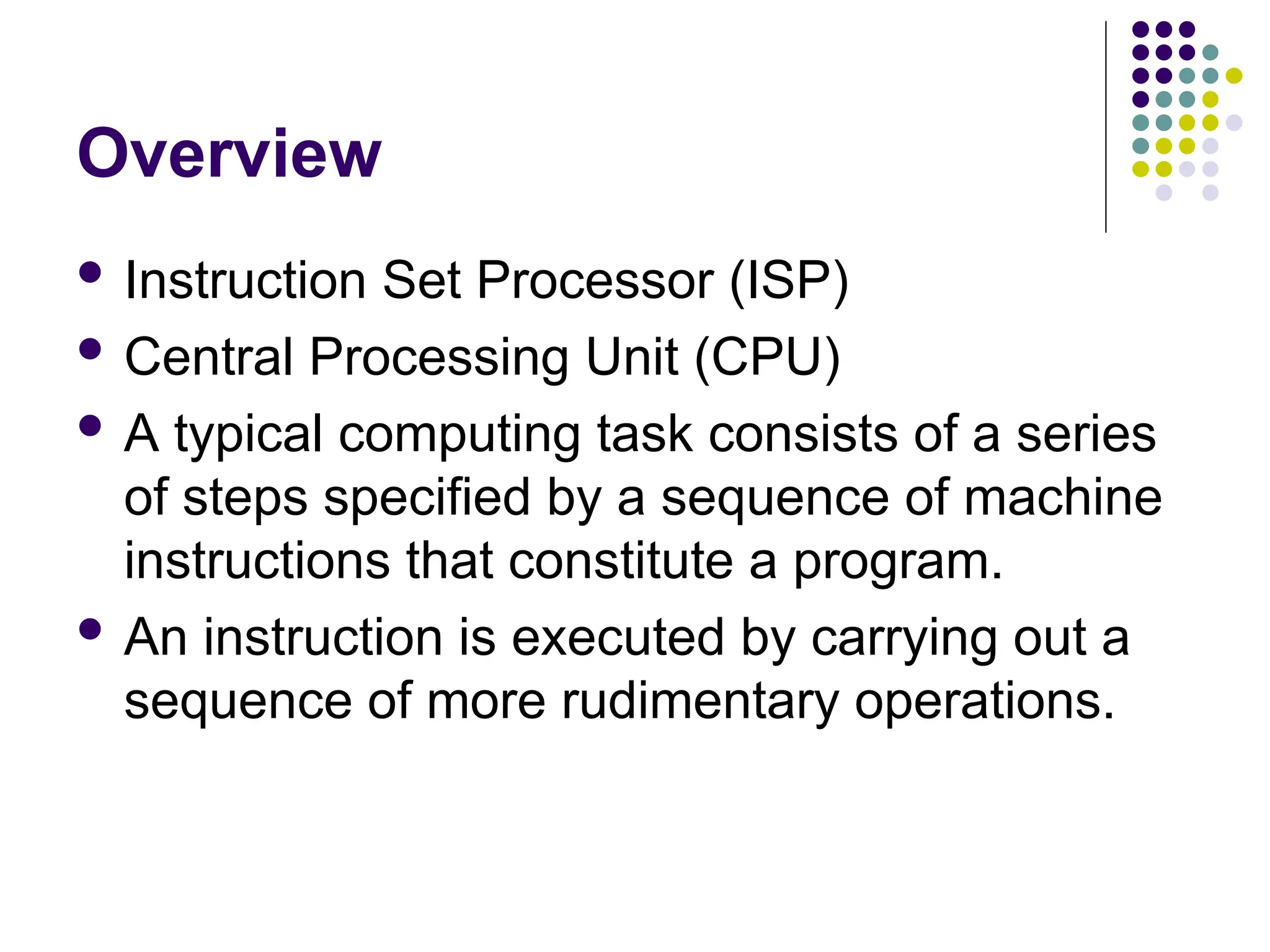 Overview
 Instruction Set Processor (ISP)
 Central Processing Unit (CPU)
 A typical computing task consists of a series
of steps specified by a sequence of machine
instructions that constitute a program.
 An instruction is executed by carrying out a
sequence of more rudimentary operations.
 