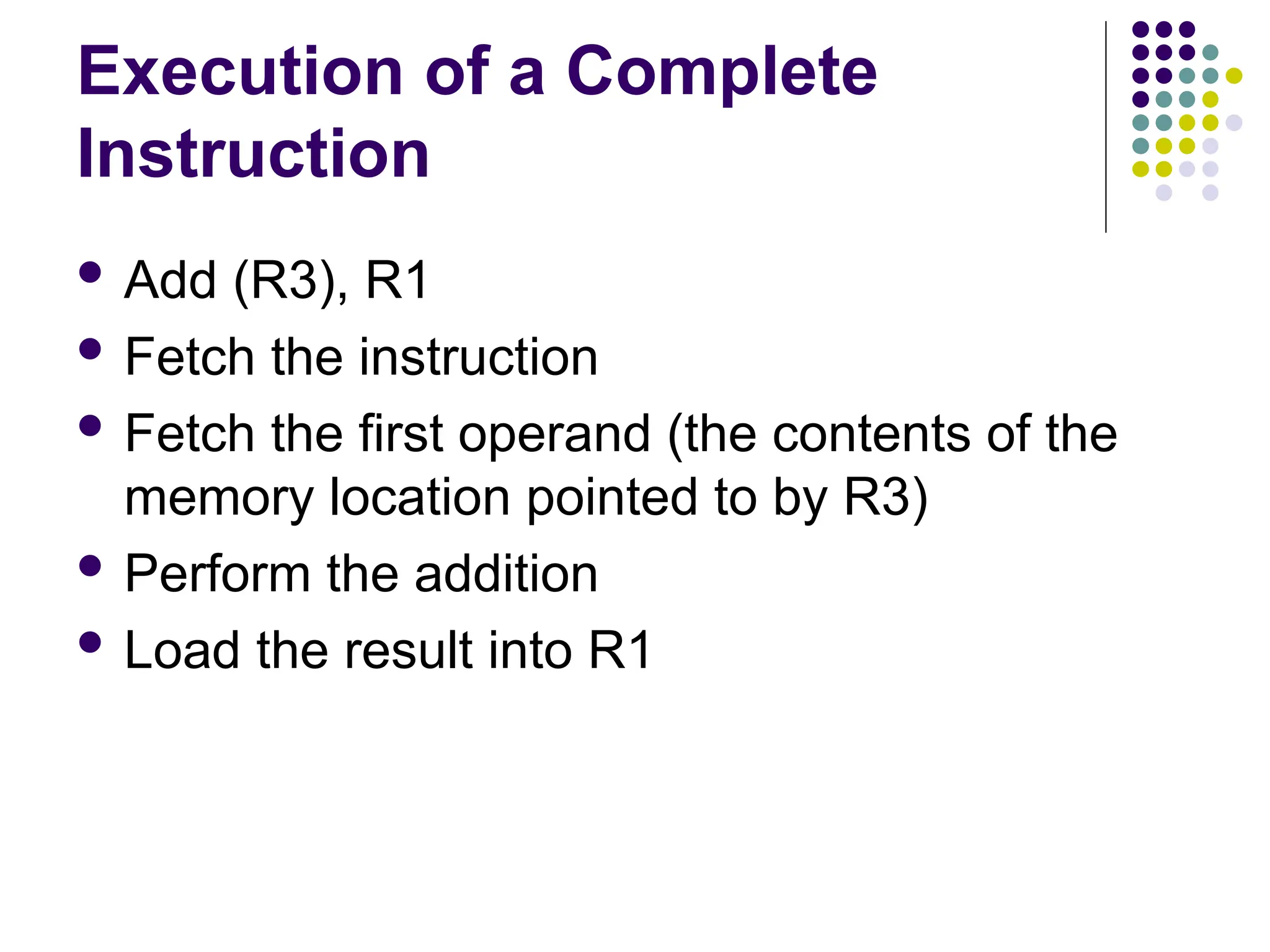 Execution of a Complete
Instruction
 Add (R3), R1
 Fetch the instruction
 Fetch the first operand (the contents of the
memory location pointed to by R3)
 Perform the addition
 Load the result into R1
 