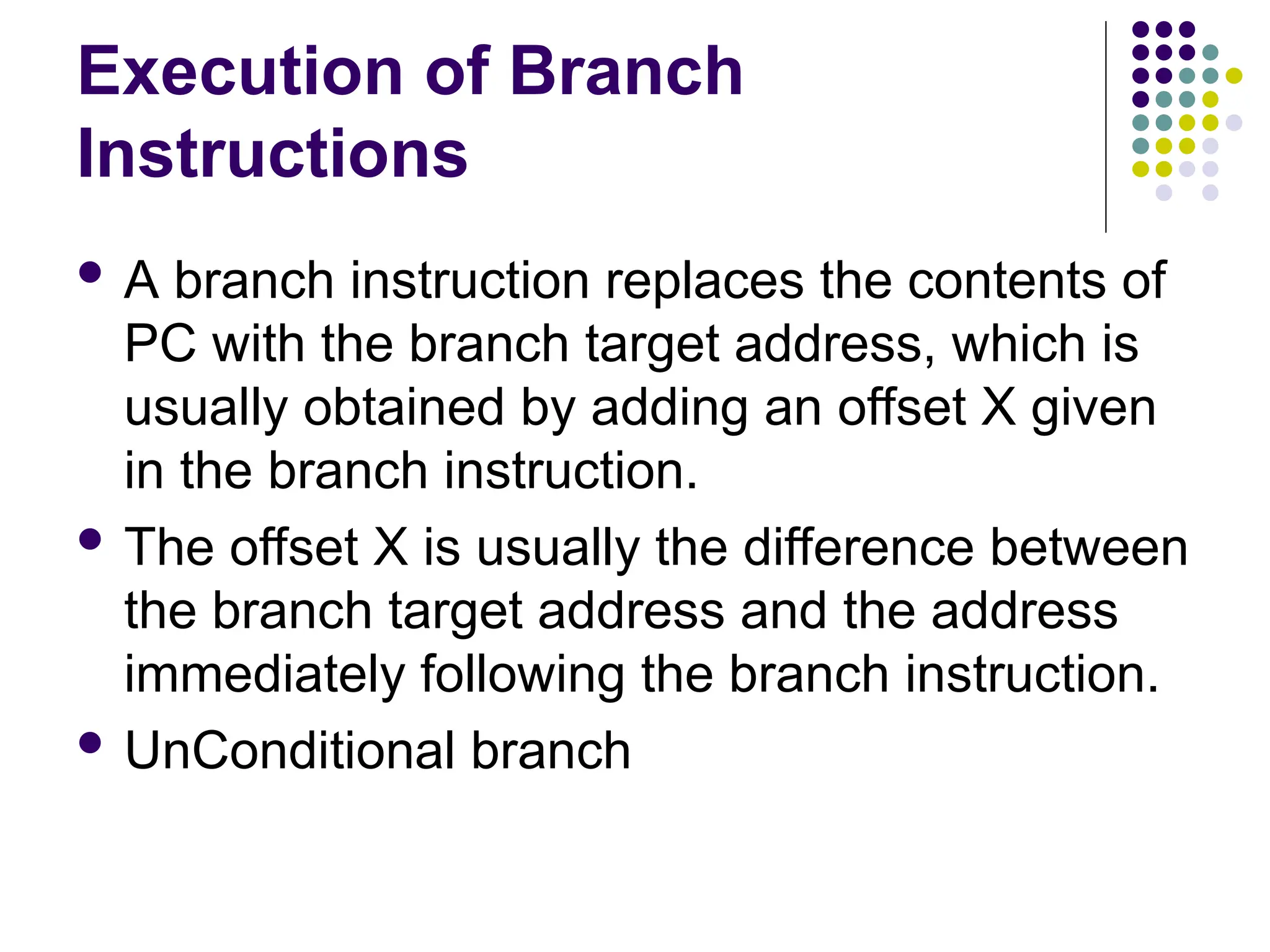 Execution of Branch
Instructions
 A branch instruction replaces the contents of
PC with the branch target address, which is
usually obtained by adding an offset X given
in the branch instruction.
 The offset X is usually the difference between
the branch target address and the address
immediately following the branch instruction.
 UnConditional branch
 