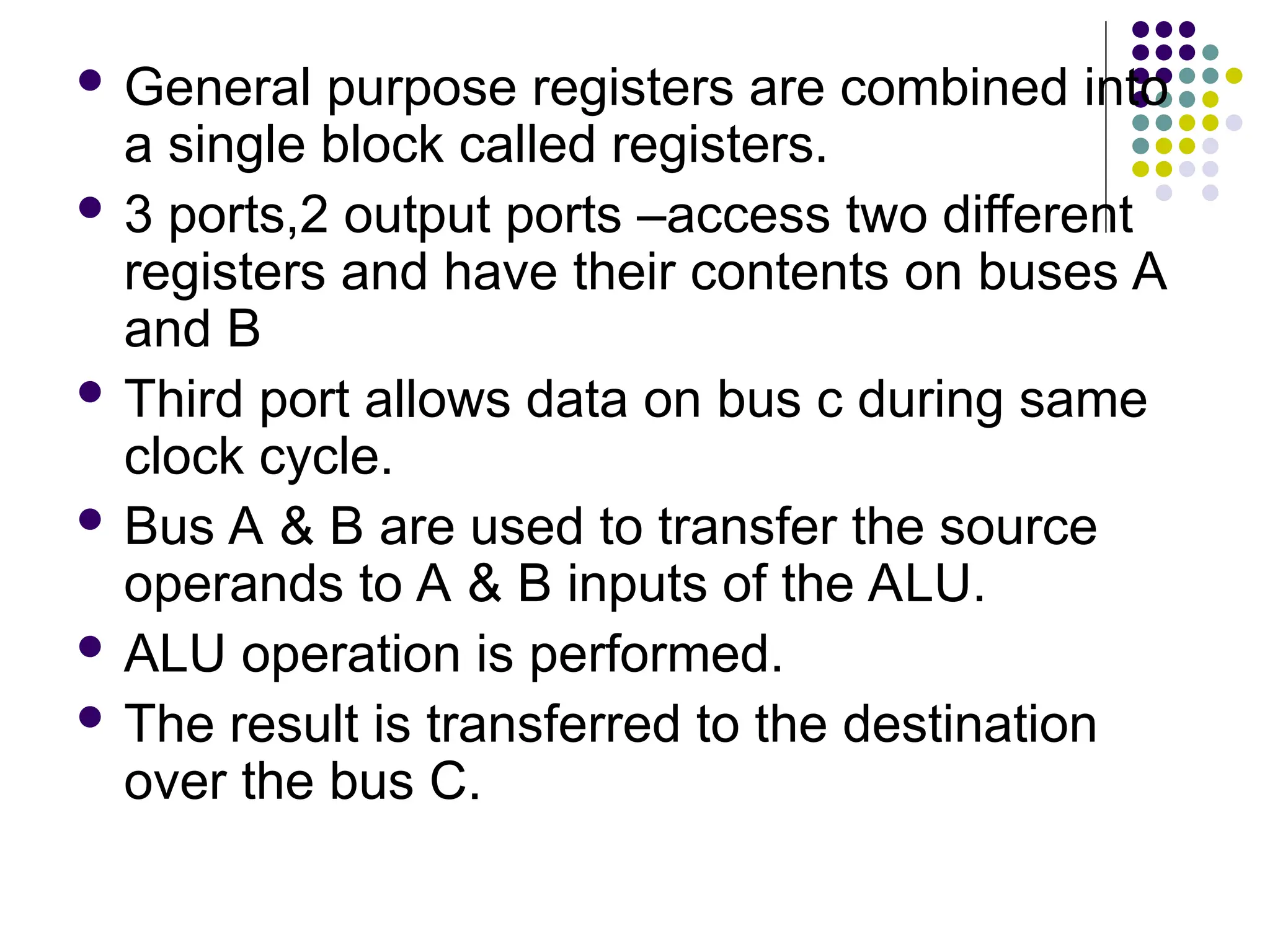  General purpose registers are combined into
a single block called registers.
 3 ports,2 output ports –access two different
registers and have their contents on buses A
and B
 Third port allows data on bus c during same
clock cycle.
 Bus A & B are used to transfer the source
operands to A & B inputs of the ALU.
 ALU operation is performed.
 The result is transferred to the destination
over the bus C.
 