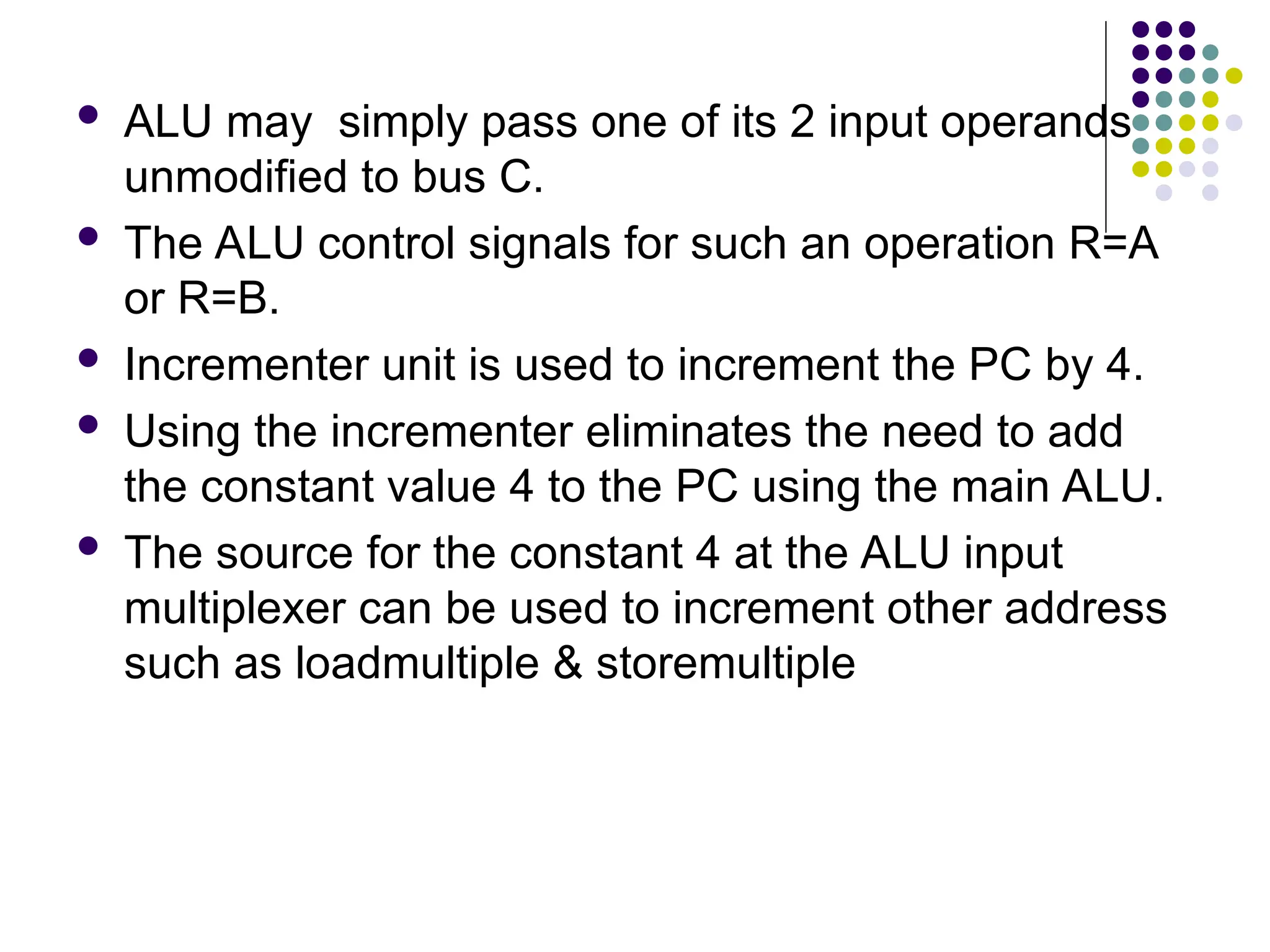  ALU may simply pass one of its 2 input operands
unmodified to bus C.
 The ALU control signals for such an operation R=A
or R=B.
 Incrementer unit is used to increment the PC by 4.
 Using the incrementer eliminates the need to add
the constant value 4 to the PC using the main ALU.
 The source for the constant 4 at the ALU input
multiplexer can be used to increment other address
such as loadmultiple & storemultiple
 