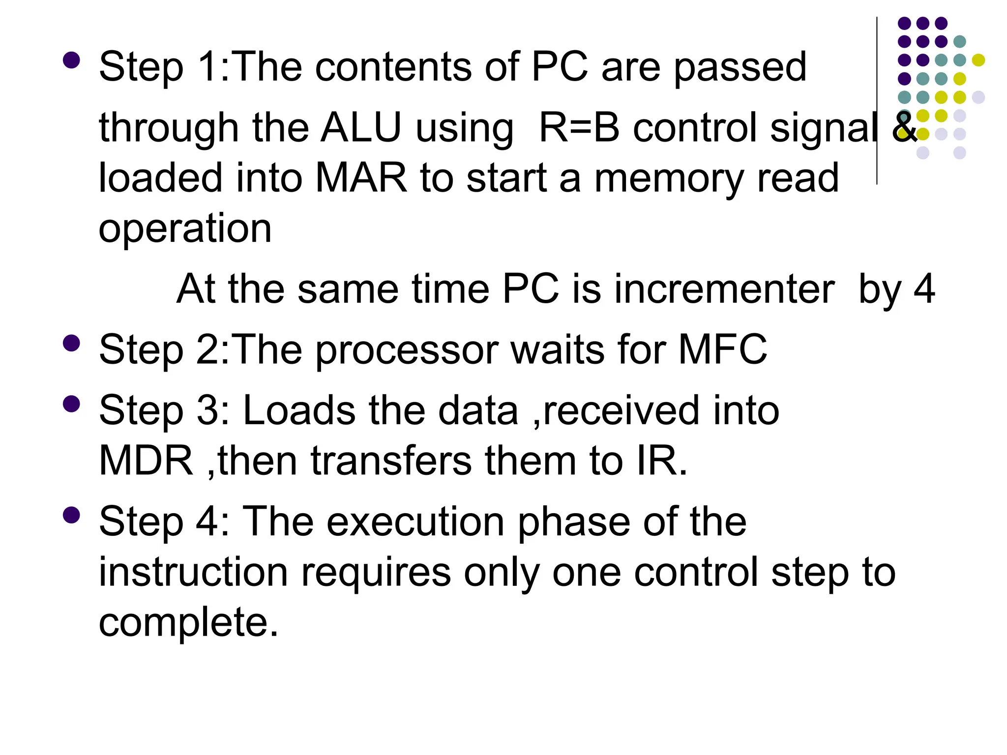  Step 1:The contents of PC are passed
through the ALU using R=B control signal &
loaded into MAR to start a memory read
operation
At the same time PC is incrementer by 4
 Step 2:The processor waits for MFC
 Step 3: Loads the data ,received into
MDR ,then transfers them to IR.
 Step 4: The execution phase of the
instruction requires only one control step to
complete.
 