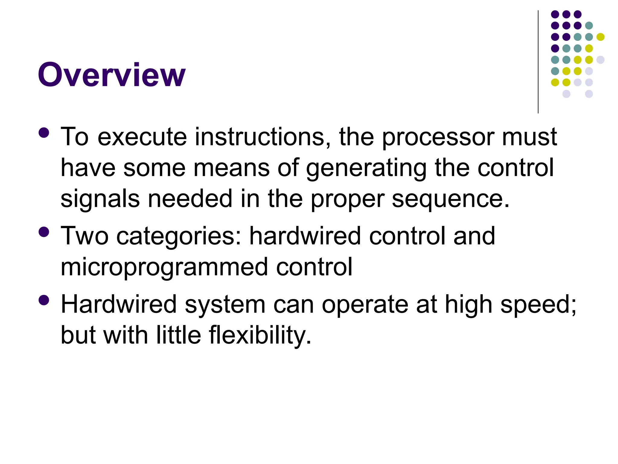 Overview
 To execute instructions, the processor must
have some means of generating the control
signals needed in the proper sequence.
 Two categories: hardwired control and
microprogrammed control
 Hardwired system can operate at high speed;
but with little flexibility.
 