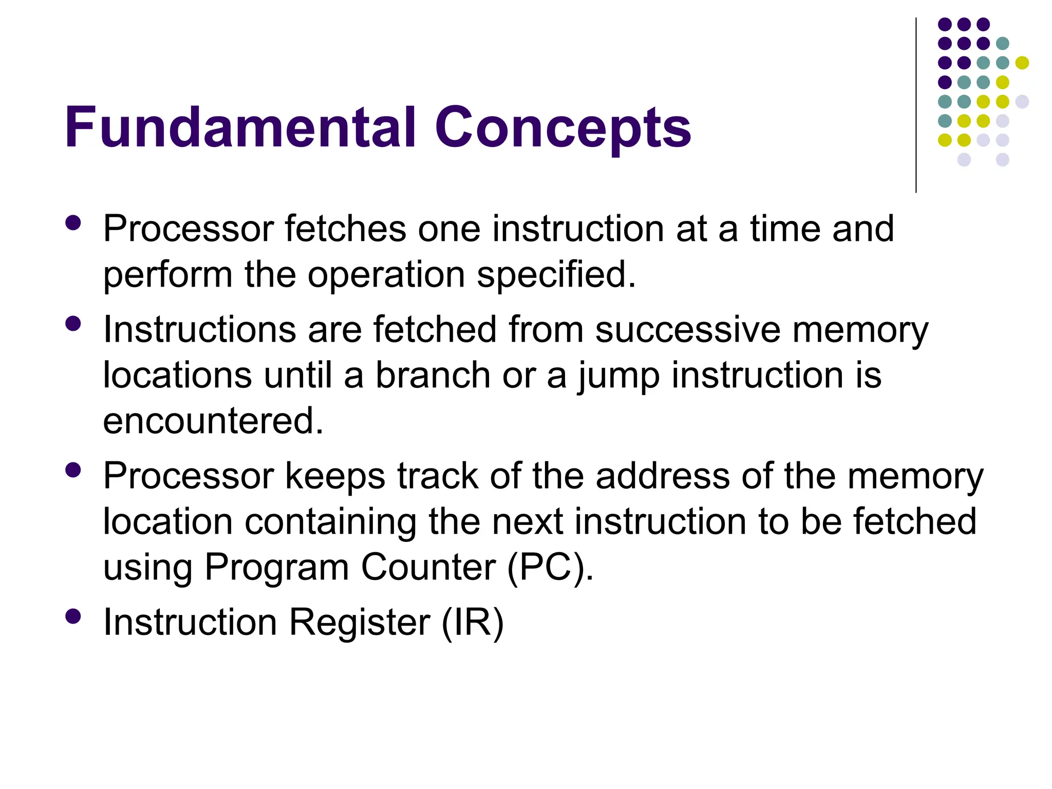 Fundamental Concepts
 Processor fetches one instruction at a time and
perform the operation specified.
 Instructions are fetched from successive memory
locations until a branch or a jump instruction is
encountered.
 Processor keeps track of the address of the memory
location containing the next instruction to be fetched
using Program Counter (PC).
 Instruction Register (IR)
 
