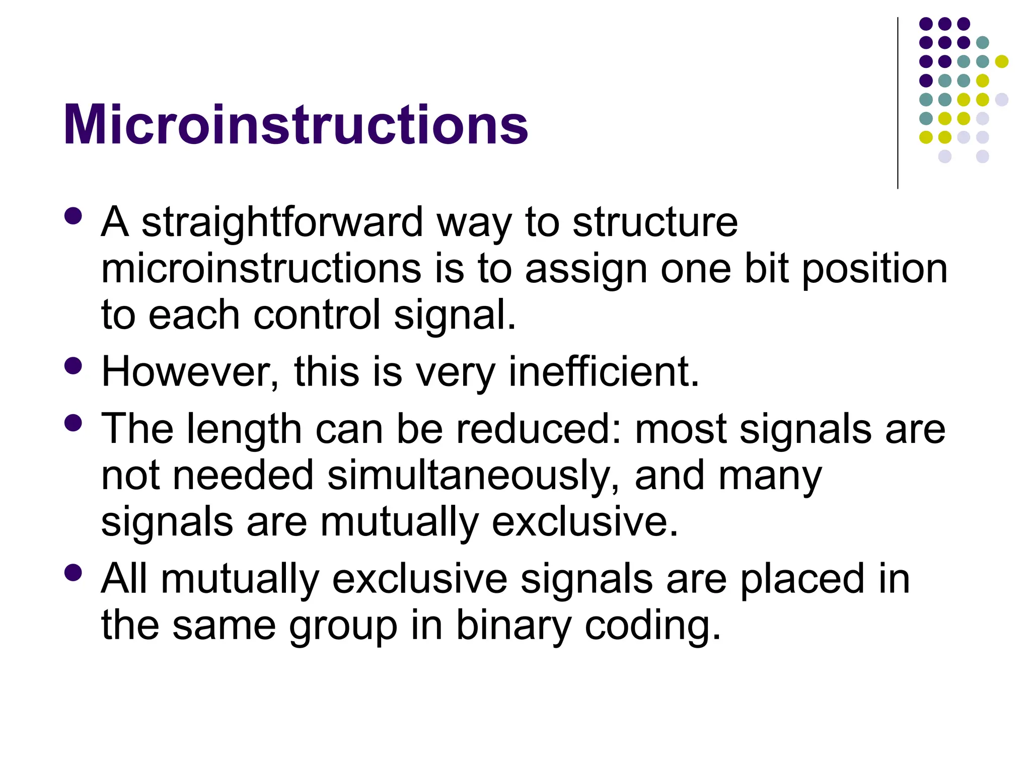 Microinstructions
 A straightforward way to structure
microinstructions is to assign one bit position
to each control signal.
 However, this is very inefficient.
 The length can be reduced: most signals are
not needed simultaneously, and many
signals are mutually exclusive.
 All mutually exclusive signals are placed in
the same group in binary coding.
 