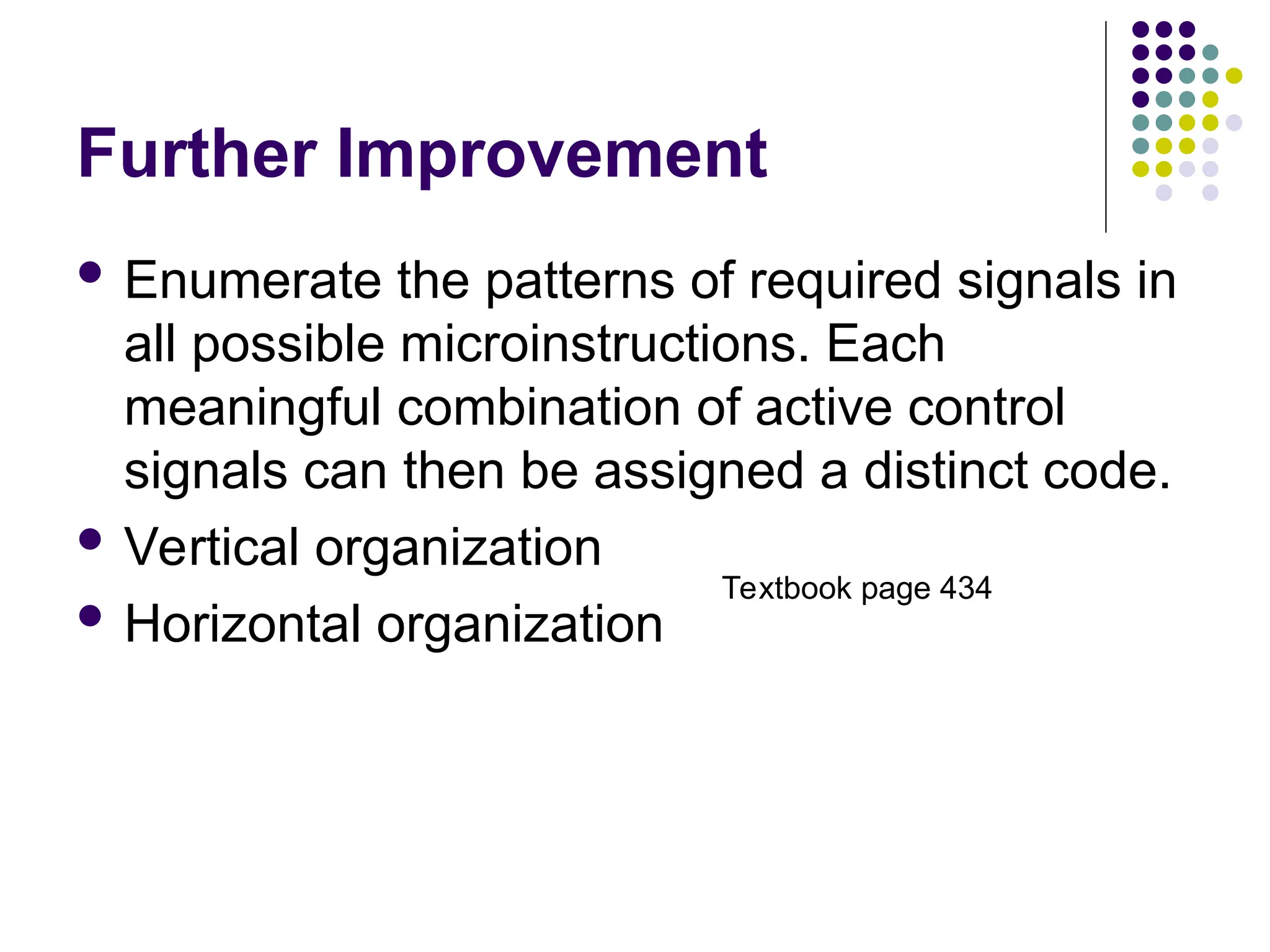 Further Improvement
 Enumerate the patterns of required signals in
all possible microinstructions. Each
meaningful combination of active control
signals can then be assigned a distinct code.
 Vertical organization
 Horizontal organization
Textbook page 434
 