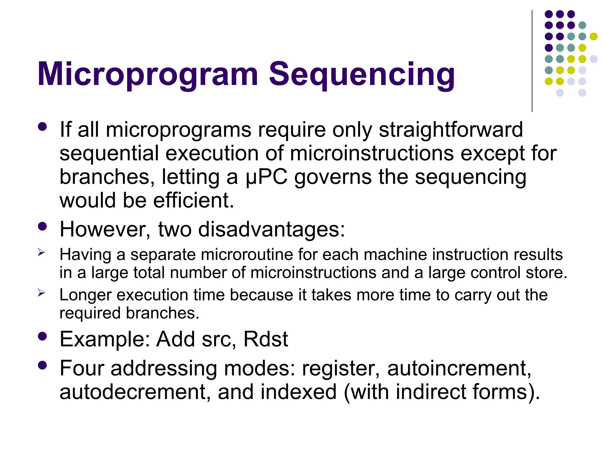 Microprogram Sequencing
 If all microprograms require only straightforward
sequential execution of microinstructions except for
branches, letting a μPC governs the sequencing
would be efficient.
 However, two disadvantages:
 Having a separate microroutine for each machine instruction results
in a large total number of microinstructions and a large control store.
 Longer execution time because it takes more time to carry out the
required branches.
 Example: Add src, Rdst
 Four addressing modes: register, autoincrement,
autodecrement, and indexed (with indirect forms).
 