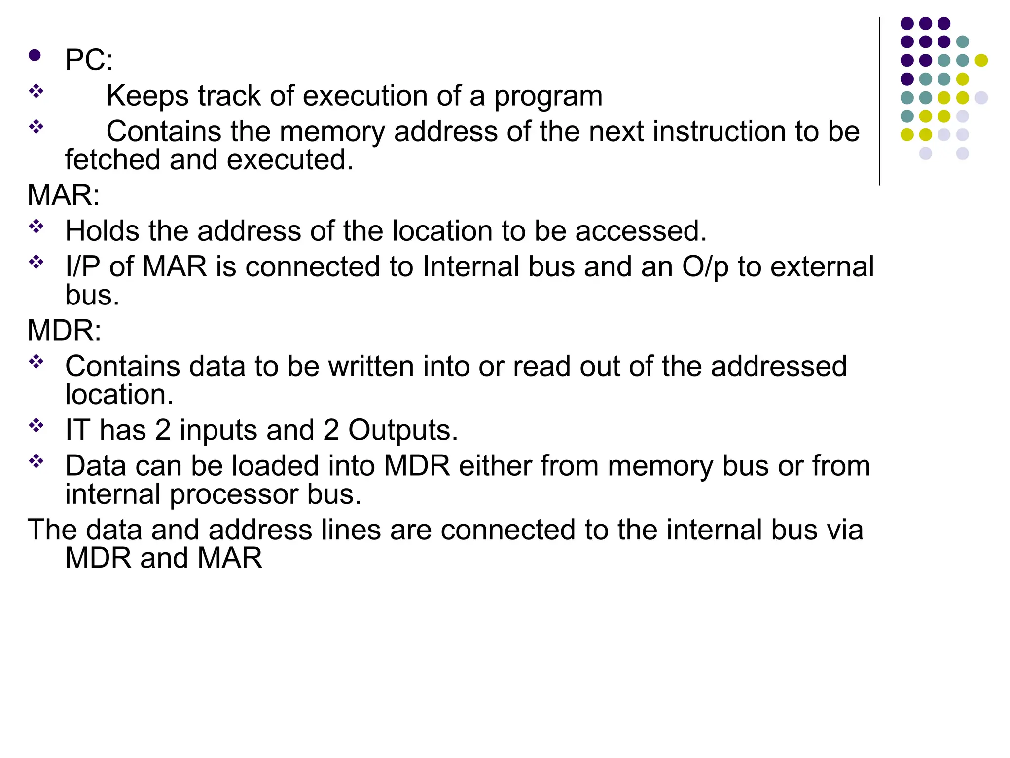  PC:
 Keeps track of execution of a program
 Contains the memory address of the next instruction to be
fetched and executed.
MAR:
 Holds the address of the location to be accessed.
 I/P of MAR is connected to Internal bus and an O/p to external
bus.
MDR:
 Contains data to be written into or read out of the addressed
location.
 IT has 2 inputs and 2 Outputs.
 Data can be loaded into MDR either from memory bus or from
internal processor bus.
The data and address lines are connected to the internal bus via
MDR and MAR
 