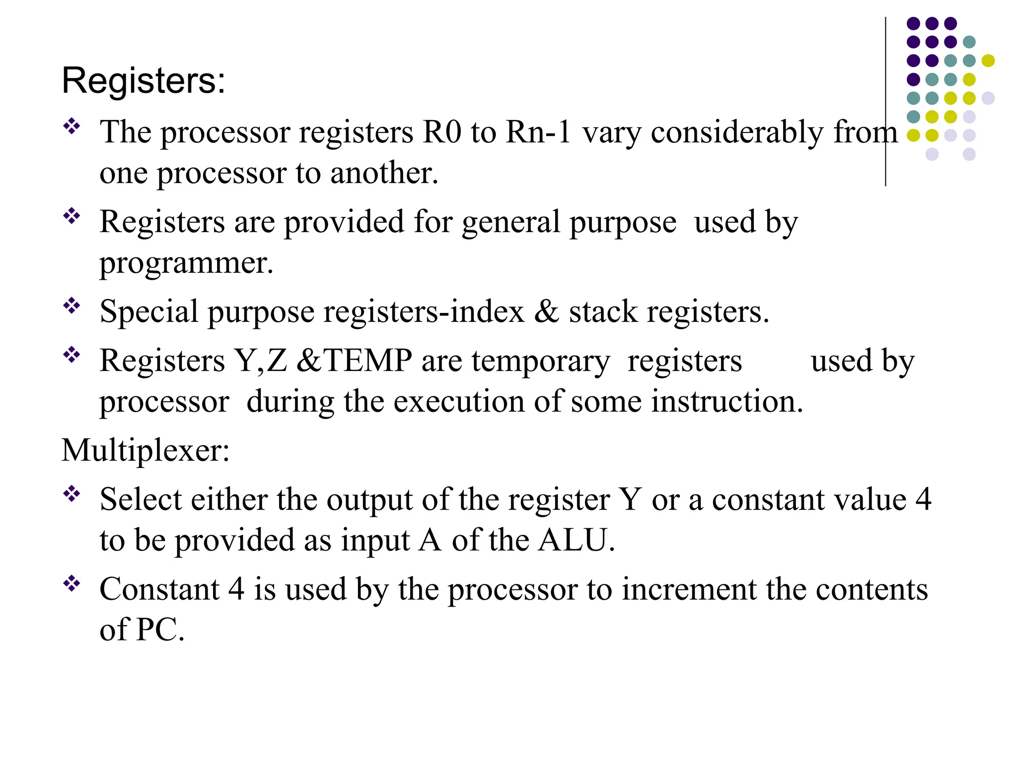 Registers:
 The processor registers R0 to Rn-1 vary considerably from
one processor to another.
 Registers are provided for general purpose used by
programmer.
 Special purpose registers-index & stack registers.
 Registers Y,Z &TEMP are temporary registers used by
processor during the execution of some instruction.
Multiplexer:
 Select either the output of the register Y or a constant value 4
to be provided as input A of the ALU.
 Constant 4 is used by the processor to increment the contents
of PC.
 