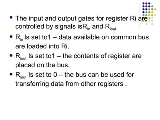  The input and output gates for register Ri are
controlled by signals isRin and Riout .
 Rin Is set to1 – data available on common bus
are loaded into Ri.
 Riout Is set to1 – the contents of register are
placed on the bus.
 Riout Is set to 0 – the bus can be used for
transferring data from other registers .
 