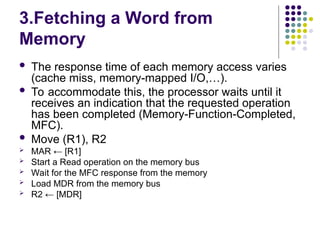 3.Fetching a Word from
Memory
 The response time of each memory access varies
(cache miss, memory-mapped I/O,…).
 To accommodate this, the processor waits until it
receives an indication that the requested operation
has been completed (Memory-Function-Completed,
MFC).
 Move (R1), R2
 MAR ← [R1]
 Start a Read operation on the memory bus
 Wait for the MFC response from the memory
 Load MDR from the memory bus
 R2 ← [MDR]
 
