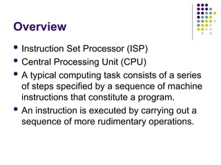 Overview
 Instruction Set Processor (ISP)
 Central Processing Unit (CPU)
 A typical computing task consists of a series
of steps specified by a sequence of machine
instructions that constitute a program.
 An instruction is executed by carrying out a
sequence of more rudimentary operations.
 