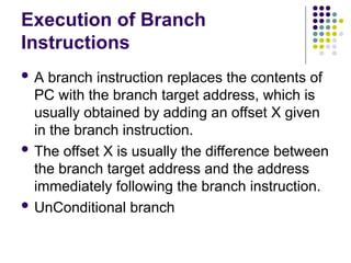 Execution of Branch
Instructions
 A branch instruction replaces the contents of
PC with the branch target address, which is
usually obtained by adding an offset X given
in the branch instruction.
 The offset X is usually the difference between
the branch target address and the address
immediately following the branch instruction.
 UnConditional branch
 