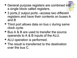  General purpose registers are combined into
a single block called registers.
 3 ports,2 output ports –access two different
registers and have their contents on buses A
and B
 Third port allows data on bus c during same
clock cycle.
 Bus A & B are used to transfer the source
operands to A & B inputs of the ALU.
 ALU operation is performed.
 The result is transferred to the destination
over the bus C.
 