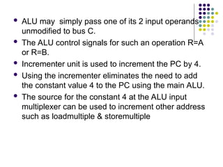  ALU may simply pass one of its 2 input operands
unmodified to bus C.
 The ALU control signals for such an operation R=A
or R=B.
 Incrementer unit is used to increment the PC by 4.
 Using the incrementer eliminates the need to add
the constant value 4 to the PC using the main ALU.
 The source for the constant 4 at the ALU input
multiplexer can be used to increment other address
such as loadmultiple & storemultiple
 