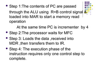  Step 1:The contents of PC are passed
through the ALU using R=B control signal &
loaded into MAR to start a memory read
operation
At the same time PC is incrementer by 4
 Step 2:The processor waits for MFC
 Step 3: Loads the data ,received into
MDR ,then transfers them to IR.
 Step 4: The execution phase of the
instruction requires only one control step to
complete.
 