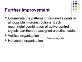 Further Improvement
 Enumerate the patterns of required signals in
all possible microinstructions. Each
meaningful combination of active control
signals can then be assigned a distinct code.
 Vertical organization
 Horizontal organization
Textbook page 434
 