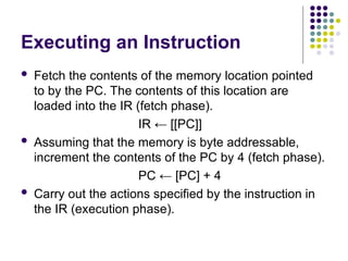 Executing an Instruction
 Fetch the contents of the memory location pointed
to by the PC. The contents of this location are
loaded into the IR (fetch phase).
IR ← [[PC]]
 Assuming that the memory is byte addressable,
increment the contents of the PC by 4 (fetch phase).
PC ← [PC] + 4
 Carry out the actions specified by the instruction in
the IR (execution phase).
 