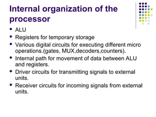 Internal organization of the
processor
 ALU
 Registers for temporary storage
 Various digital circuits for executing different micro
operations.(gates, MUX,decoders,counters).
 Internal path for movement of data between ALU
and registers.
 Driver circuits for transmitting signals to external
units.
 Receiver circuits for incoming signals from external
units.
 