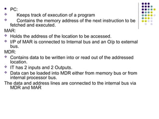  PC:
 Keeps track of execution of a program
 Contains the memory address of the next instruction to be
fetched and executed.
MAR:
 Holds the address of the location to be accessed.
 I/P of MAR is connected to Internal bus and an O/p to external
bus.
MDR:
 Contains data to be written into or read out of the addressed
location.
 IT has 2 inputs and 2 Outputs.
 Data can be loaded into MDR either from memory bus or from
internal processor bus.
The data and address lines are connected to the internal bus via
MDR and MAR
 