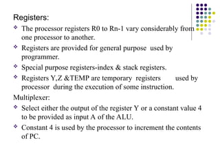 Registers:
 The processor registers R0 to Rn-1 vary considerably from
one processor to another.
 Registers are provided for general purpose used by
programmer.
 Special purpose registers-index & stack registers.
 Registers Y,Z &TEMP are temporary registers used by
processor during the execution of some instruction.
Multiplexer:
 Select either the output of the register Y or a constant value 4
to be provided as input A of the ALU.
 Constant 4 is used by the processor to increment the contents
of PC.
 