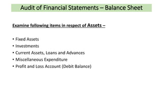 Audit of Financial Statements – Balance Sheet
Examine following items in respect of Assets –
• Fixed Assets
• Investments
• Current Assets, Loans and Advances
• Miscellaneous Expenditure
• Profit and Loss Account (Debit Balance)
 