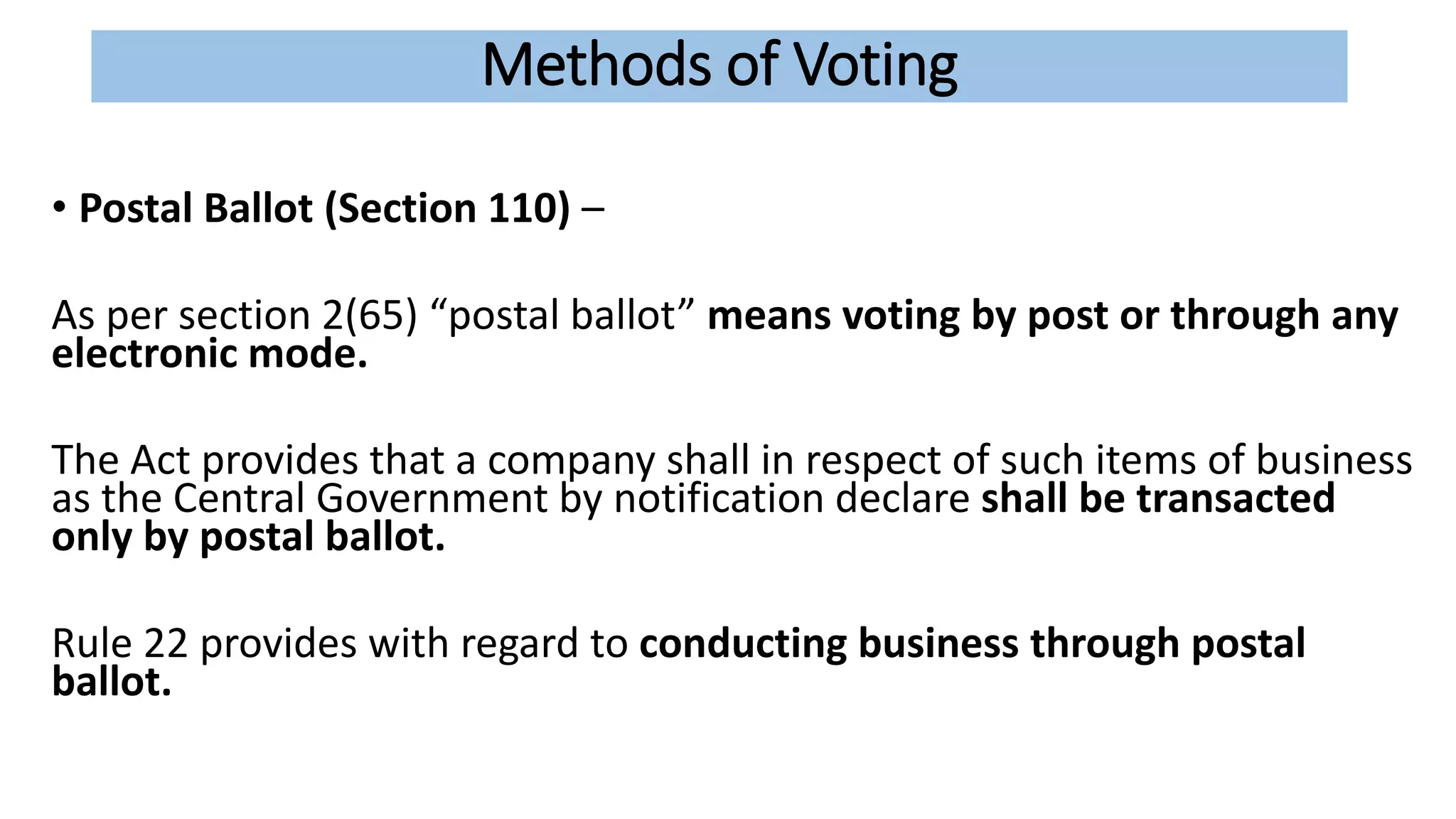 Methods of Voting
• Postal Ballot (Section 110) –
As per section 2(65) “postal ballot” means voting by post or through any
electronic mode.
The Act provides that a company shall in respect of such items of business
as the Central Government by notification declare shall be transacted
only by postal ballot.
Rule 22 provides with regard to conducting business through postal
ballot.
 