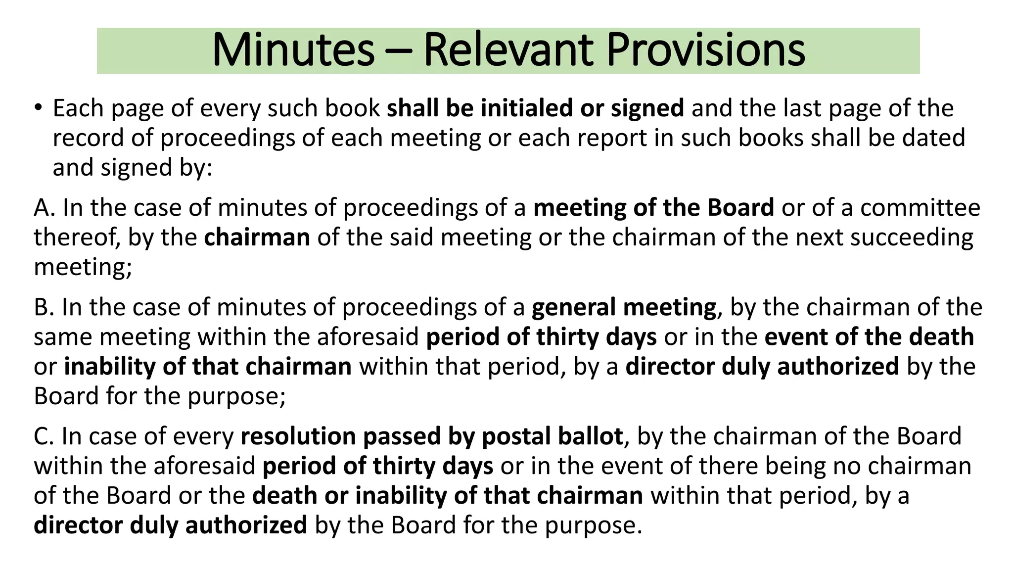 Minutes – Relevant Provisions
• Each page of every such book shall be initialed or signed and the last page of the
record of proceedings of each meeting or each report in such books shall be dated
and signed by:
A. In the case of minutes of proceedings of a meeting of the Board or of a committee
thereof, by the chairman of the said meeting or the chairman of the next succeeding
meeting;
B. In the case of minutes of proceedings of a general meeting, by the chairman of the
same meeting within the aforesaid period of thirty days or in the event of the death
or inability of that chairman within that period, by a director duly authorized by the
Board for the purpose;
C. In case of every resolution passed by postal ballot, by the chairman of the Board
within the aforesaid period of thirty days or in the event of there being no chairman
of the Board or the death or inability of that chairman within that period, by a
director duly authorized by the Board for the purpose.
 