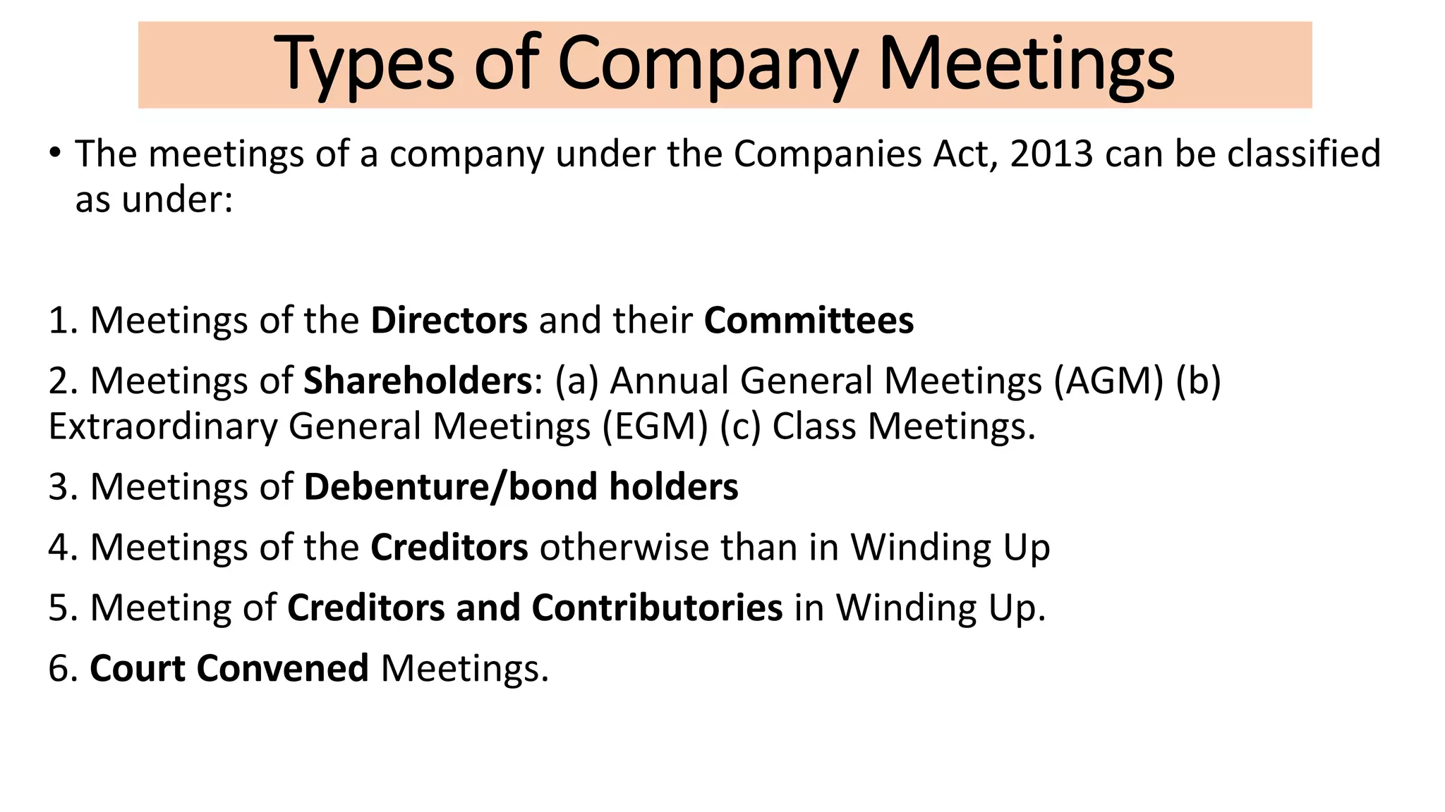 Types of Company Meetings
• The meetings of a company under the Companies Act, 2013 can be classified
as under:
1. Meetings of the Directors and their Committees
2. Meetings of Shareholders: (a) Annual General Meetings (AGM) (b)
Extraordinary General Meetings (EGM) (c) Class Meetings.
3. Meetings of Debenture/bond holders
4. Meetings of the Creditors otherwise than in Winding Up
5. Meeting of Creditors and Contributories in Winding Up.
6. Court Convened Meetings.
 