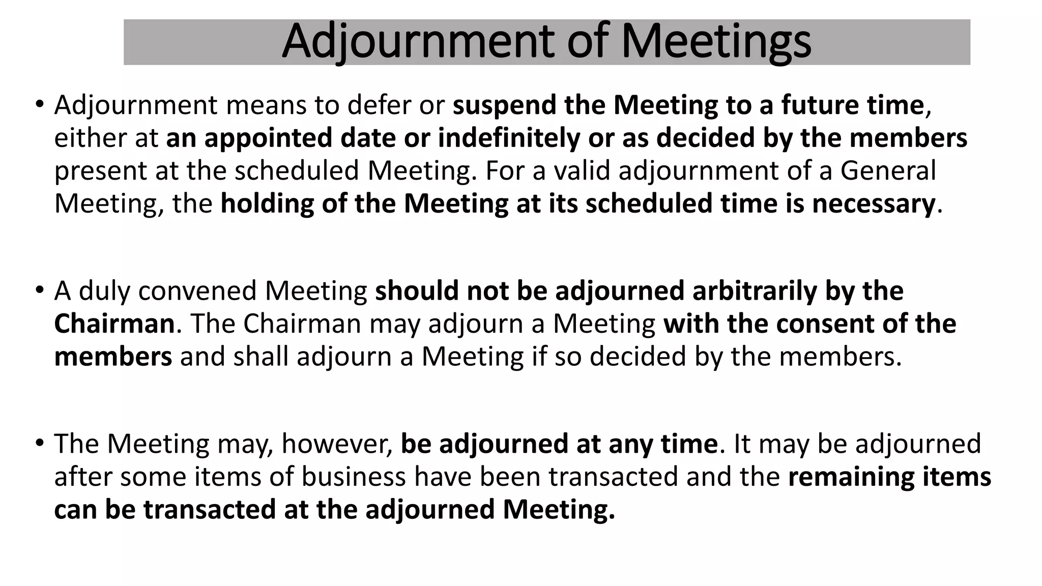 Adjournment of Meetings
• Adjournment means to defer or suspend the Meeting to a future time,
either at an appointed date or indefinitely or as decided by the members
present at the scheduled Meeting. For a valid adjournment of a General
Meeting, the holding of the Meeting at its scheduled time is necessary.
• A duly convened Meeting should not be adjourned arbitrarily by the
Chairman. The Chairman may adjourn a Meeting with the consent of the
members and shall adjourn a Meeting if so decided by the members.
• The Meeting may, however, be adjourned at any time. It may be adjourned
after some items of business have been transacted and the remaining items
can be transacted at the adjourned Meeting.
 