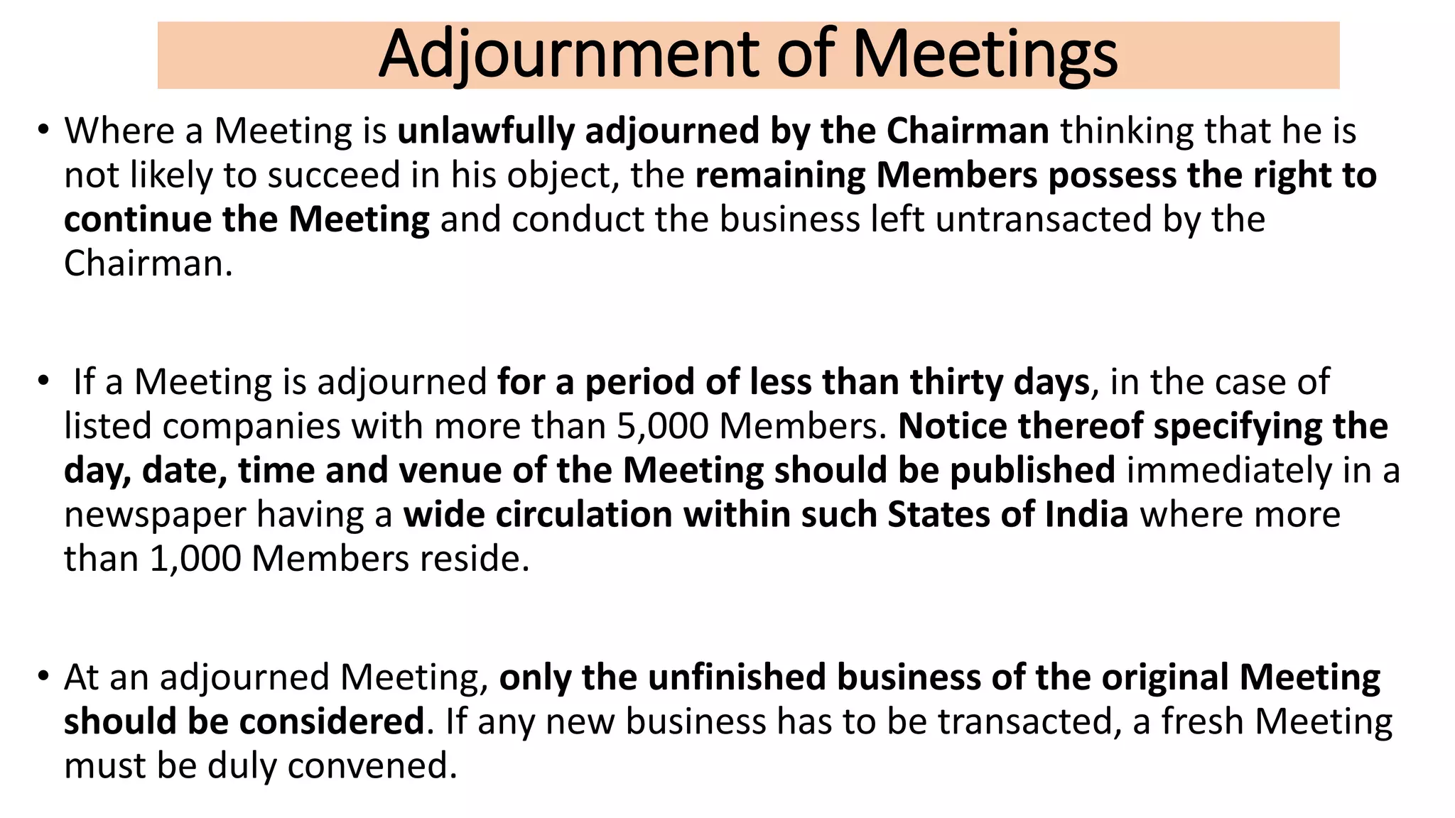 Adjournment of Meetings
• Where a Meeting is unlawfully adjourned by the Chairman thinking that he is
not likely to succeed in his object, the remaining Members possess the right to
continue the Meeting and conduct the business left untransacted by the
Chairman.
• If a Meeting is adjourned for a period of less than thirty days, in the case of
listed companies with more than 5,000 Members. Notice thereof specifying the
day, date, time and venue of the Meeting should be published immediately in a
newspaper having a wide circulation within such States of India where more
than 1,000 Members reside.
• At an adjourned Meeting, only the unfinished business of the original Meeting
should be considered. If any new business has to be transacted, a fresh Meeting
must be duly convened.
 