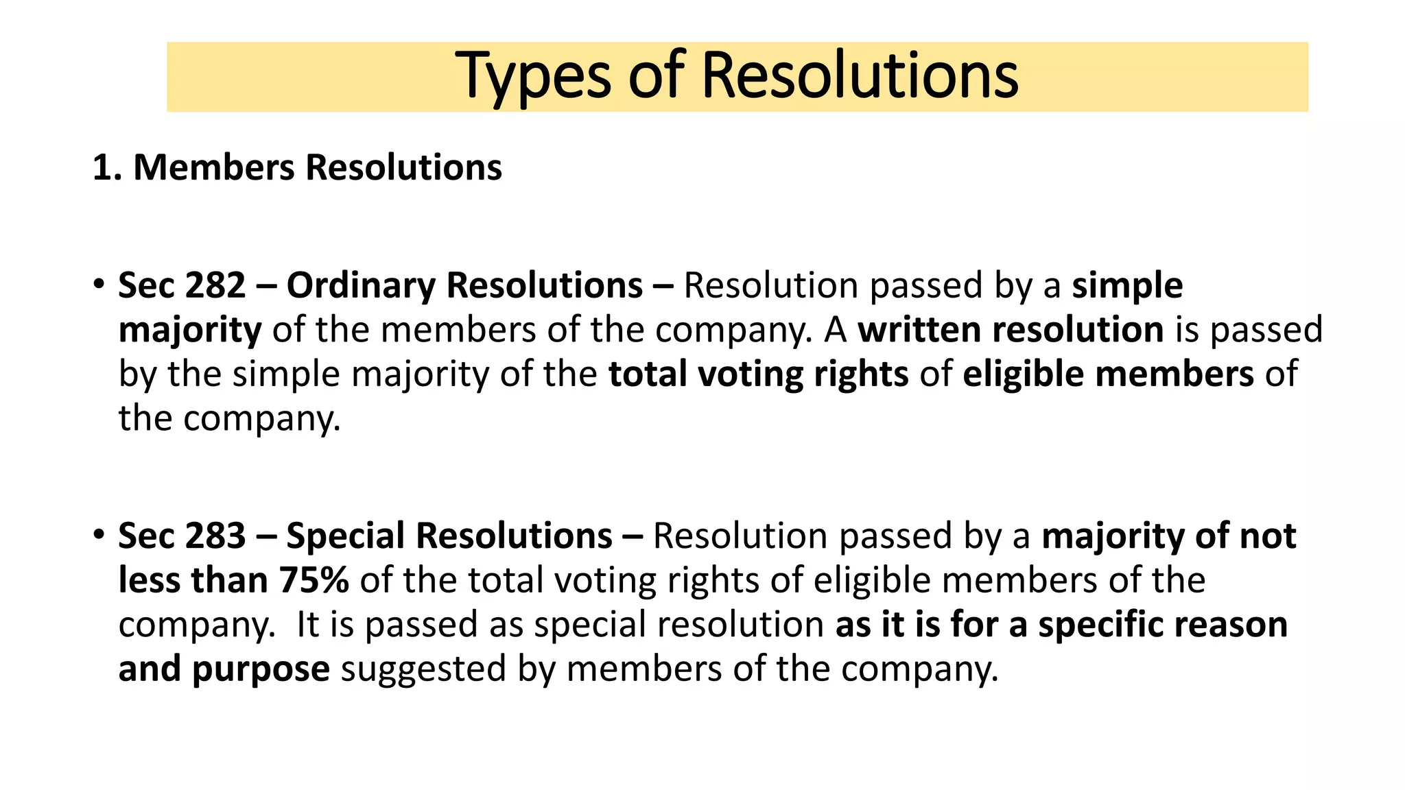 Types of Resolutions
1. Members Resolutions
• Sec 282 – Ordinary Resolutions – Resolution passed by a simple
majority of the members of the company. A written resolution is passed
by the simple majority of the total voting rights of eligible members of
the company.
• Sec 283 – Special Resolutions – Resolution passed by a majority of not
less than 75% of the total voting rights of eligible members of the
company. It is passed as special resolution as it is for a specific reason
and purpose suggested by members of the company.
 