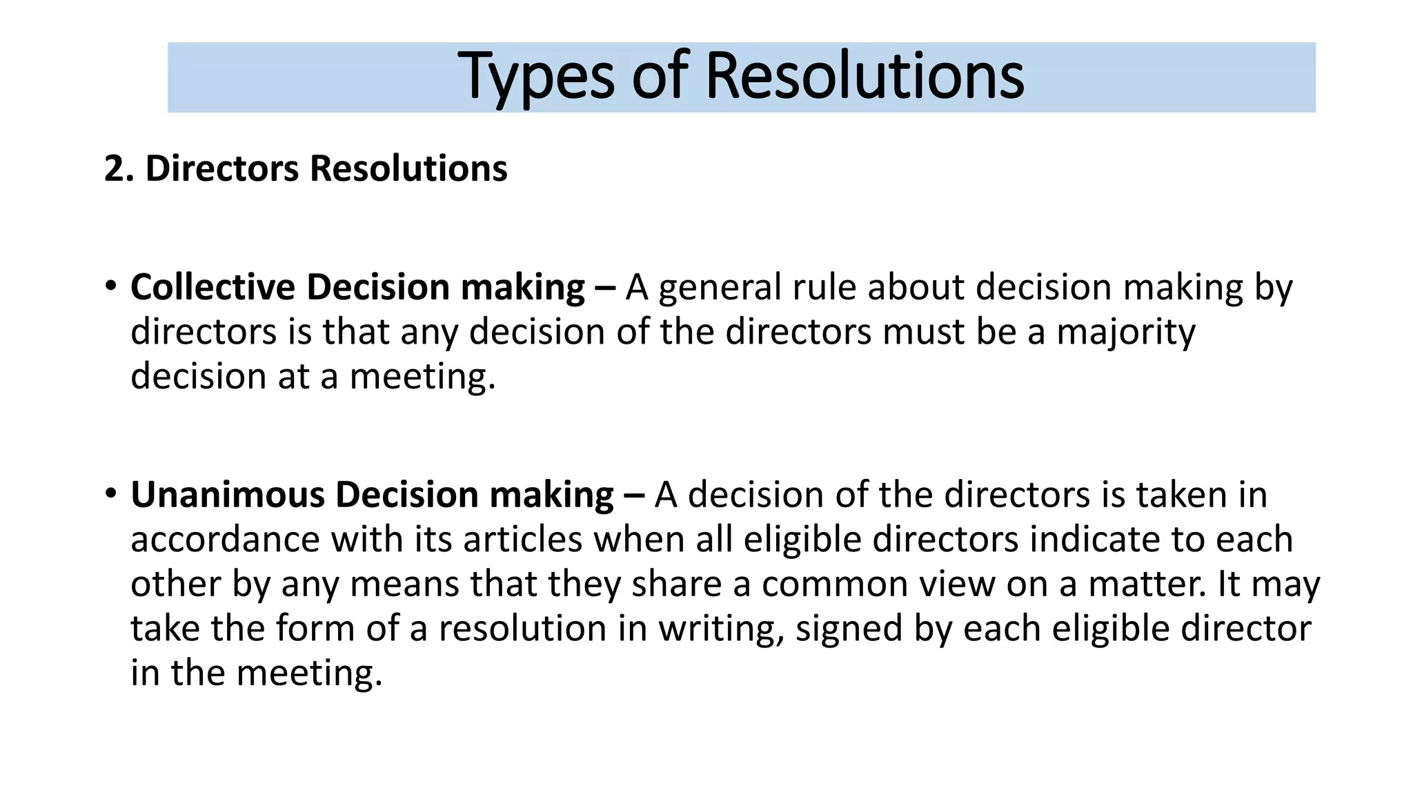 Types of Resolutions
2. Directors Resolutions
• Collective Decision making – A general rule about decision making by
directors is that any decision of the directors must be a majority
decision at a meeting.
• Unanimous Decision making – A decision of the directors is taken in
accordance with its articles when all eligible directors indicate to each
other by any means that they share a common view on a matter. It may
take the form of a resolution in writing, signed by each eligible director
in the meeting.
 