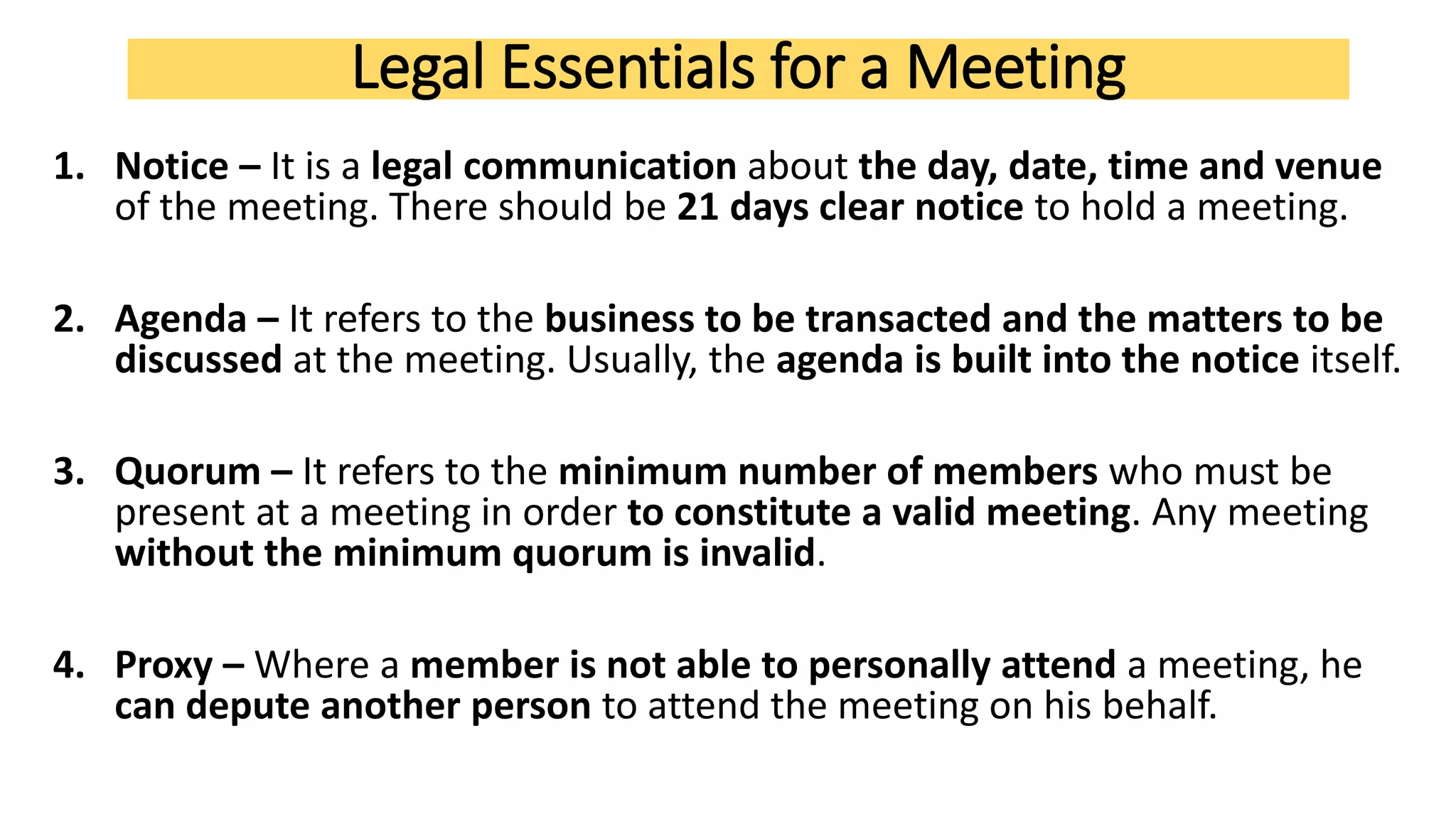 Legal Essentials for a Meeting
1. Notice – It is a legal communication about the day, date, time and venue
of the meeting. There should be 21 days clear notice to hold a meeting.
2. Agenda – It refers to the business to be transacted and the matters to be
discussed at the meeting. Usually, the agenda is built into the notice itself.
3. Quorum – It refers to the minimum number of members who must be
present at a meeting in order to constitute a valid meeting. Any meeting
without the minimum quorum is invalid.
4. Proxy – Where a member is not able to personally attend a meeting, he
can depute another person to attend the meeting on his behalf.
 