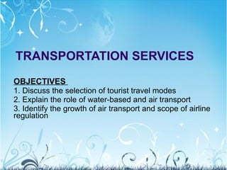 TRANSPORTATION SERVICES OBJECTIVES  1. Discuss the selection of tourist travel modes 2. Explain the role of water-based and air transport 3. Identify the growth of air transport and scope of airline regulation 