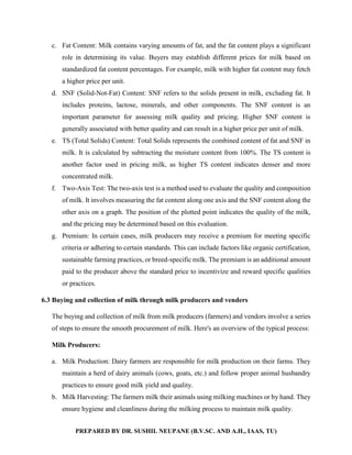 PREPARED BY DR. SUSHIL NEUPANE (B.V.SC. AND A.H., IAAS, TU)
c. Fat Content: Milk contains varying amounts of fat, and the fat content plays a significant
role in determining its value. Buyers may establish different prices for milk based on
standardized fat content percentages. For example, milk with higher fat content may fetch
a higher price per unit.
d. SNF (Solid-Not-Fat) Content: SNF refers to the solids present in milk, excluding fat. It
includes proteins, lactose, minerals, and other components. The SNF content is an
important parameter for assessing milk quality and pricing. Higher SNF content is
generally associated with better quality and can result in a higher price per unit of milk.
e. TS (Total Solids) Content: Total Solids represents the combined content of fat and SNF in
milk. It is calculated by subtracting the moisture content from 100%. The TS content is
another factor used in pricing milk, as higher TS content indicates denser and more
concentrated milk.
f. Two-Axis Test: The two-axis test is a method used to evaluate the quality and composition
of milk. It involves measuring the fat content along one axis and the SNF content along the
other axis on a graph. The position of the plotted point indicates the quality of the milk,
and the pricing may be determined based on this evaluation.
g. Premium: In certain cases, milk producers may receive a premium for meeting specific
criteria or adhering to certain standards. This can include factors like organic certification,
sustainable farming practices, or breed-specific milk. The premium is an additional amount
paid to the producer above the standard price to incentivize and reward specific qualities
or practices.
6.3 Buying and collection of milk through milk producers and venders
The buying and collection of milk from milk producers (farmers) and vendors involve a series
of steps to ensure the smooth procurement of milk. Here's an overview of the typical process:
Milk Producers:
a. Milk Production: Dairy farmers are responsible for milk production on their farms. They
maintain a herd of dairy animals (cows, goats, etc.) and follow proper animal husbandry
practices to ensure good milk yield and quality.
b. Milk Harvesting: The farmers milk their animals using milking machines or by hand. They
ensure hygiene and cleanliness during the milking process to maintain milk quality.
 