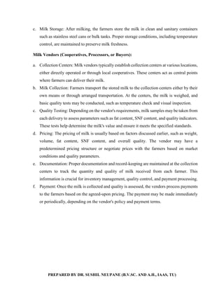 PREPARED BY DR. SUSHIL NEUPANE (B.V.SC. AND A.H., IAAS, TU)
c. Milk Storage: After milking, the farmers store the milk in clean and sanitary containers
such as stainless steel cans or bulk tanks. Proper storage conditions, including temperature
control, are maintained to preserve milk freshness.
Milk Vendors (Cooperatives, Processors, or Buyers):
a. Collection Centers: Milk vendors typically establish collection centers at various locations,
either directly operated or through local cooperatives. These centers act as central points
where farmers can deliver their milk.
b. Milk Collection: Farmers transport the stored milk to the collection centers either by their
own means or through arranged transportation. At the centers, the milk is weighed, and
basic quality tests may be conducted, such as temperature check and visual inspection.
c. Quality Testing: Depending on the vendor's requirements, milk samples may be taken from
each delivery to assess parameters such as fat content, SNF content, and quality indicators.
These tests help determine the milk's value and ensure it meets the specified standards.
d. Pricing: The pricing of milk is usually based on factors discussed earlier, such as weight,
volume, fat content, SNF content, and overall quality. The vendor may have a
predetermined pricing structure or negotiate prices with the farmers based on market
conditions and quality parameters.
e. Documentation: Proper documentation and record-keeping are maintained at the collection
centers to track the quantity and quality of milk received from each farmer. This
information is crucial for inventory management, quality control, and payment processing.
f. Payment: Once the milk is collected and quality is assessed, the vendors process payments
to the farmers based on the agreed-upon pricing. The payment may be made immediately
or periodically, depending on the vendor's policy and payment terms.
 