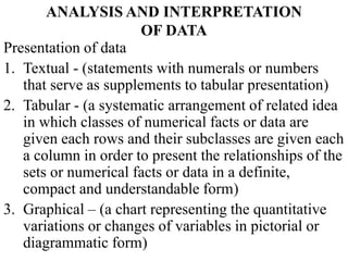 ANALYSIS AND INTERPRETATION
OF DATA
Presentation of data
1. Textual - (statements with numerals or numbers
that serve as supplements to tabular presentation)
2. Tabular - (a systematic arrangement of related idea
in which classes of numerical facts or data are
given each rows and their subclasses are given each
a column in order to present the relationships of the
sets or numerical facts or data in a definite,
compact and understandable form)
3. Graphical – (a chart representing the quantitative
variations or changes of variables in pictorial or
diagrammatic form)
 