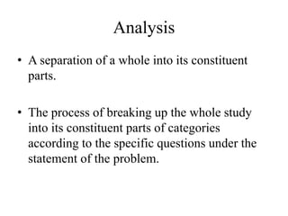 Analysis
• A separation of a whole into its constituent
parts.
• The process of breaking up the whole study
into its constituent parts of categories
according to the specific questions under the
statement of the problem.
 