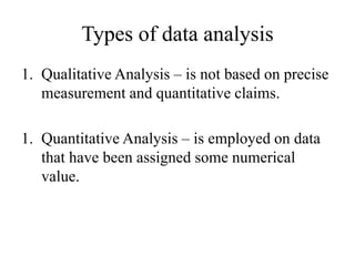 Types of data analysis
1. Qualitative Analysis – is not based on precise
measurement and quantitative claims.
1. Quantitative Analysis – is employed on data
that have been assigned some numerical
value.
 