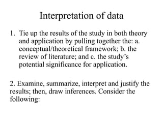 Interpretation of data
1. Tie up the results of the study in both theory
and application by pulling together the: a.
conceptual/theoretical framework; b. the
review of literature; and c. the study’s
potential significance for application.
2. Examine, summarize, interpret and justify the
results; then, draw inferences. Consider the
following:
 