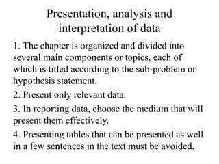 Presentation, analysis and
interpretation of data
1. The chapter is organized and divided into
several main components or topics, each of
which is titled according to the sub-problem or
hypothesis statement.
2. Present only relevant data.
3. In reporting data, choose the medium that will
present them effectively.
4. Presenting tables that can be presented as well
in a few sentences in the text must be avoided.
 