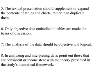 5. The textual presentation should supplement or expand
the contents of tables and charts, rather than duplicate
them.
6. Only objective data embodied in tables are made the
bases of discussion.
7. The analysis of the data should be objective and logical.
8. In analyzing and interpreting data, point out those that
are consistent or inconsistent with the theory presented in
the study’s theoretical framework.
 