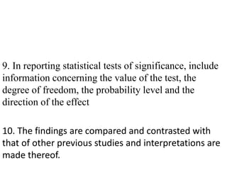 9. In reporting statistical tests of significance, include
information concerning the value of the test, the
degree of freedom, the probability level and the
direction of the effect
10. The findings are compared and contrasted with
that of other previous studies and interpretations are
made thereof.
 